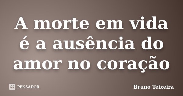 A morte em vida é a ausência do amor no coração... Frase de Bruno Teixeira.