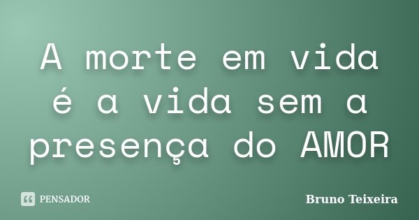 A morte em vida é a vida sem a presença do AMOR... Frase de Bruno Teixeira.
