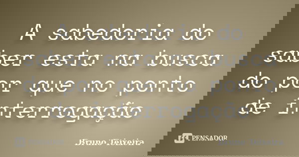 A sabedoria do saber esta na busca do por que no ponto de interrogação... Frase de Bruno Teixeira.