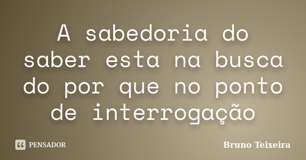 A sabedoria do saber esta na busca do por que no ponto de interrogação... Frase de Bruno Teixeira.