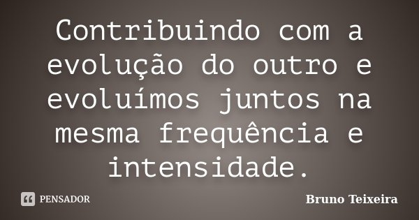 Contribuindo com a evolução do outro e evoluímos juntos na mesma frequência e intensidade.... Frase de Bruno Teixeira.