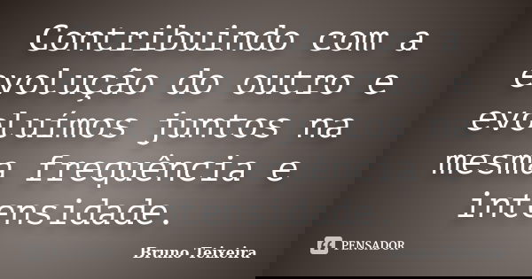 Contribuindo com a evolução do outro e evoluímos juntos na mesma frequência e intensidade.... Frase de Bruno Teixeira.