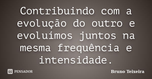 Contribuindo com a evolução do outro e evoluímos juntos na mesma frequência e intensidade.... Frase de Bruno Teixeira.