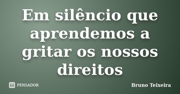 Em silêncio que aprendemos a gritar os nossos direitos... Frase de Bruno Teixeira.