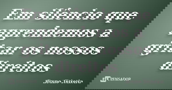 Em silêncio que aprendemos a gritar os nossos direitos... Frase de Bruno Teixeira.