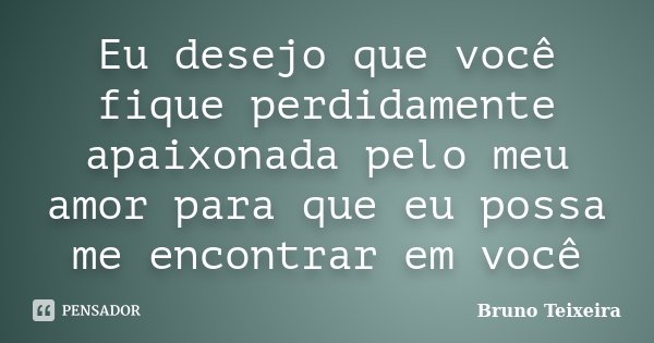 Eu desejo que você fique perdidamente apaixonada pelo meu amor para que eu possa me encontrar em você... Frase de Bruno Teixeira.