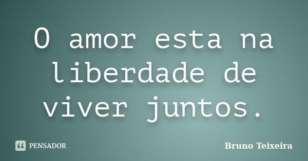 O amor esta na liberdade de viver juntos.... Frase de Bruno Teixeira.