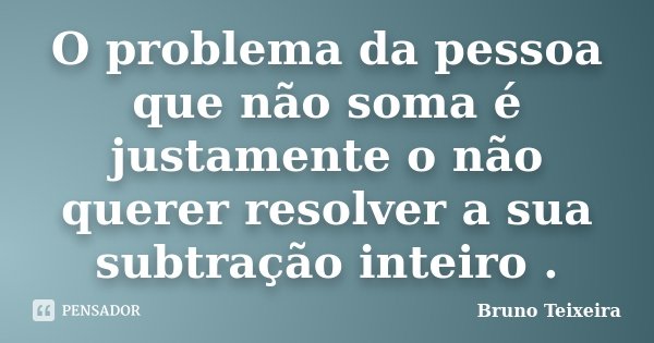 O problema da pessoa que não soma é justamente o não querer resolver a sua subtração inteiro .... Frase de Bruno Teixeira.