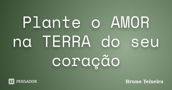 Plante o AMOR na TERRA do seu coração... Frase de Bruno Teixeira.