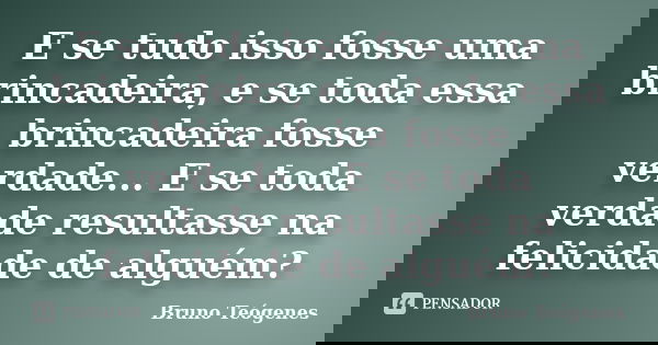 E se tudo isso fosse uma brincadeira, e se toda essa brincadeira fosse verdade... E se toda verdade resultasse na felicidade de alguém?... Frase de Bruno Teógenes.
