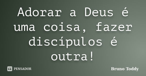 Adorar a Deus é uma coisa, fazer discípulos é outra!... Frase de Bruno Toddy.