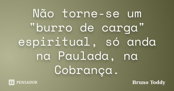 Não torne-se um "burro de carga" espiritual, só anda na Paulada, na Cobrança.... Frase de Bruno Toddy.