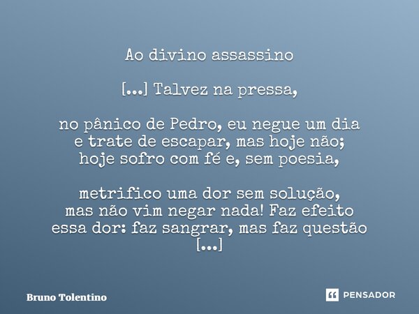 ⁠Ao divino assassino [...] Talvez na pressa, no pânico de Pedro, eu negue um dia e trate de escapar, mas hoje não; hoje sofro com fé e, sem poesia, metrifico um... Frase de Bruno Tolentino.