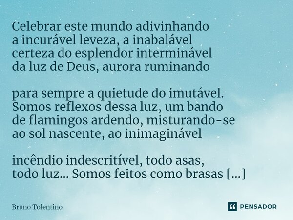 ⁠Celebrar este mundo adivinhando a incurável leveza, a inabalável certeza do esplendor interminável da luz de Deus, aurora ruminando para sempre a quietude do i... Frase de Bruno Tolentino.