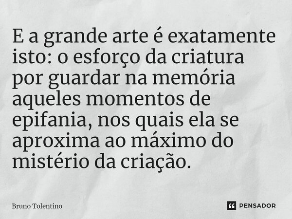 ⁠E a grande arte é exatamente isto: o esforço da criatura por guardar na memória aqueles momentos de epifania, nos quais ela se aproxima ao máximo do mistério d... Frase de Bruno Tolentino.