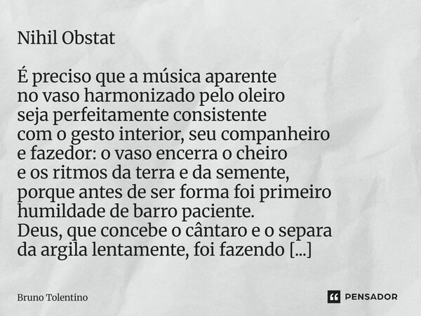 Nihil Obstat É preciso que a música aparente no vaso harmonizado pelo oleiro seja perfeitamente consistente com o gesto interior, seu companheiro e fazedor: o v... Frase de Bruno Tolentino.