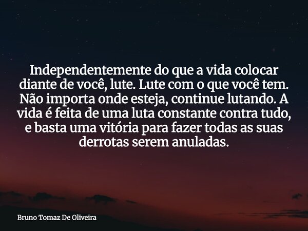 Independentemente do que a vida colocar diante de você, lute. Lute com o que você tem. Não importa onde esteja, continue lutando. A vida é feita de uma luta con... Frase de Bruno Tomaz De Oliveira.