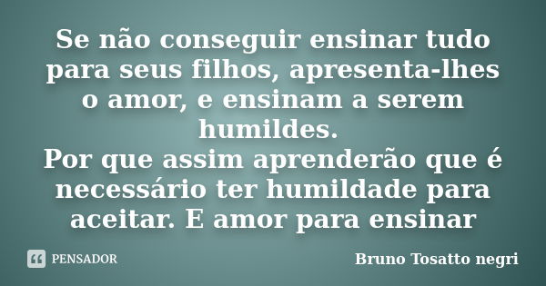 Se não conseguir ensinar tudo para seus filhos, apresenta-lhes o amor, e ensinam a serem humildes. Por que assim aprenderão que é necessário ter humildade para ... Frase de Bruno Tosatto negri.