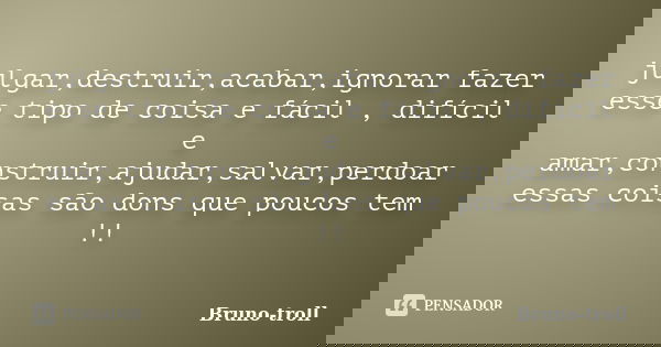 julgar,destruir,acabar,ignorar fazer esse tipo de coisa e fácil , difícil e amar,construir,ajudar,salvar,perdoar essas coisas são dons que poucos tem !!... Frase de Bruno-troll.
