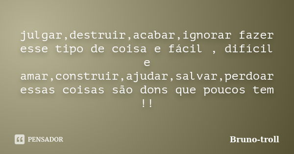 julgar,destruir,acabar,ignorar fazer esse tipo de coisa e fácil , difícil e amar,construir,ajudar,salvar,perdoar essas coisas são dons que poucos tem !!... Frase de Bruno-troll.