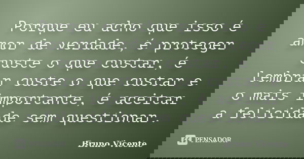 Porque eu acho que isso é amor de verdade, é proteger custe o que custar, é lembrar custe o que custar e o mais importante, é aceitar a felicidade sem questiona... Frase de Bruno Vicente.