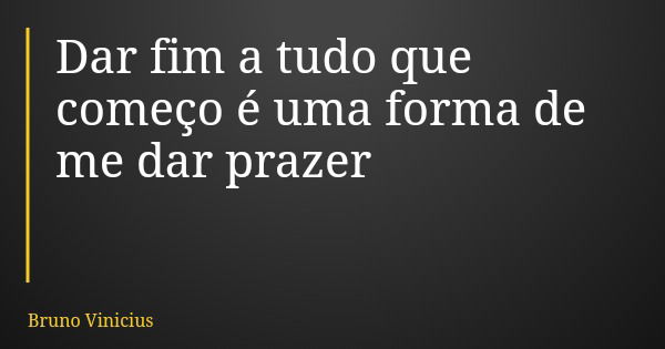 Dar fim a tudo que começo é uma forma de me dar prazer... Frase de Bruno Vinicius.