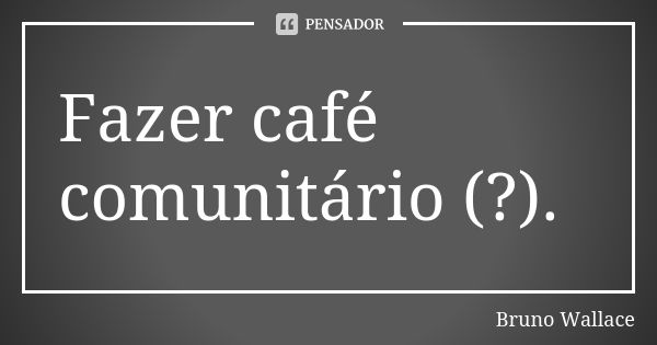 Fazer café comunitário (?).... Frase de Bruno Wallace.