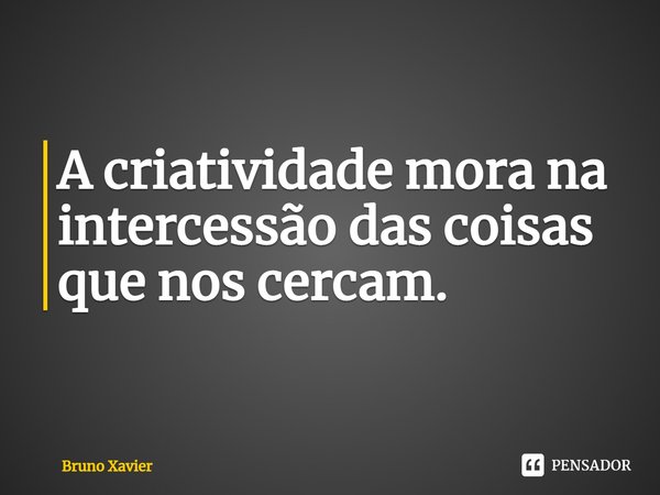 ⁠A criatividade mora na intercessão das coisas que nos cercam.... Frase de Bruno Xavier.