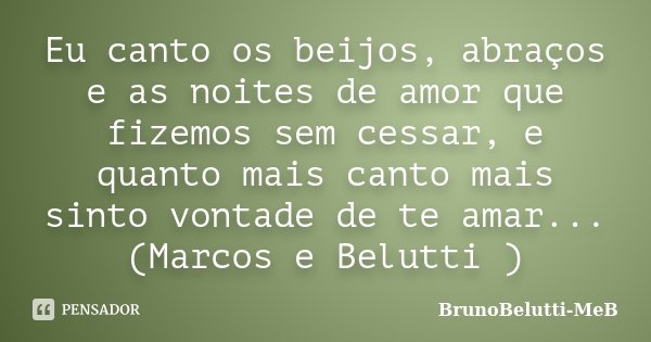 Eu canto os beijos, abraços e as noites de amor que fizemos sem cessar, e quanto mais canto mais sinto vontade de te amar... (Marcos e Belutti )... Frase de BrunoBelutti-MeB.