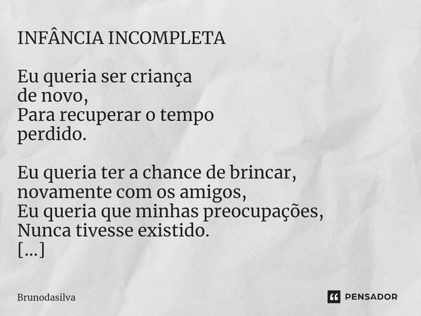 INFÂNCIA INCOMPLETA Eu queria ser criança de novo, Para recuperar o tempo perdido. Eu queria ter a chance de brincar, novamente com os amigos, Eu queria que min... Frase de Brunodasilva.