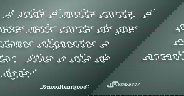 A vida é muita curta, é quase mais curta do que estamos dispostos a acreditar. Viva o dia de hoje!... Frase de BrunoHenriqueC.