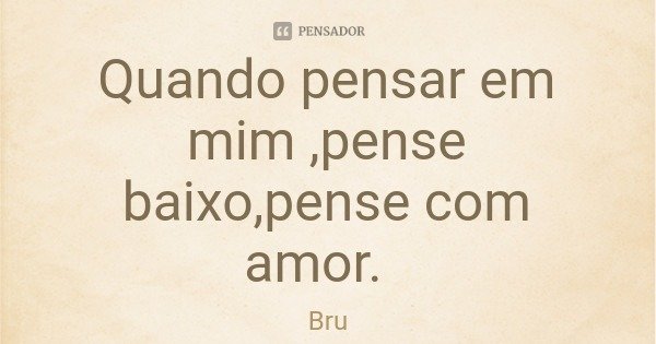 Quando pensar em mim ,pense baixo,pense com amor.... Frase de Bru.