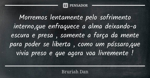 Morremos lentamente pelo sofrimento interno,que enfraquece a alma deixando-a escura e presa , somente a força da mente para poder se liberta , como um pássaro,q... Frase de Bruriah Dan.