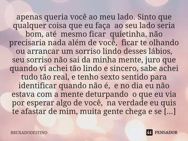 apenas queria você ao meu lado. Sinto que qualquer coisa que eu faça ao seu lado seria bom, até mesmo ficar quietinha, não precisaria nada além de você, ficar ... Frase de Bruxadodestino.