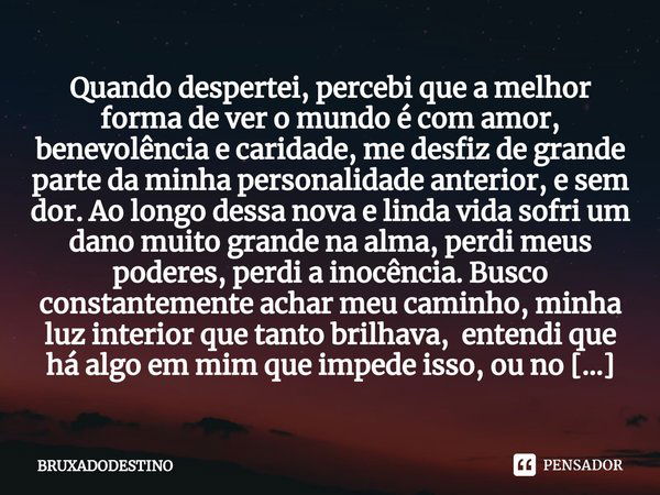 ⁠Quando despertei, percebi que a melhor forma de ver o mundo é com amor, benevolência e caridade, me desfiz de grande parte da minha personalidade anterior, e s... Frase de Bruxadodestino.