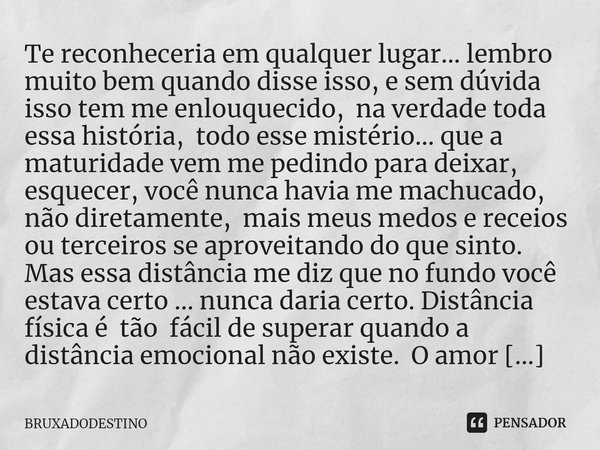 ⁠Te reconheceria em qualquer lugar... lembro muito bem quando disse isso, e sem dúvida isso tem me enlouquecido, na verdade toda essa história, todo esse mistér... Frase de Bruxadodestino.