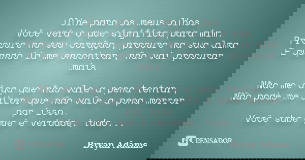 Olhe para os meus olhos Você verá o que significa para mim. Procure no seu coração, procure na sua alma E quando lá me encontrar, não vai procurar mais. Não me ... Frase de Bryan Adams.
