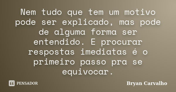 Nem tudo que tem um motivo pode ser explicado, mas pode de alguma forma ser entendido. E procurar respostas imediatas é o primeiro passo pra se equivocar.... Frase de Bryan Carvalho.