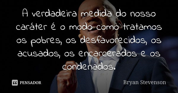 A verdadeira medida do nosso caráter é o modo como tratamos os pobres, os desfavorecidos, os acusados, os encarcerados e os condenados.... Frase de Bryan Stevenson.