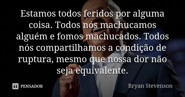 Estamos todos feridos por alguma coisa. Todos nós machucamos alguém e fomos machucados. Todos nós compartilhamos a condição de ruptura, mesmo que nossa dor não ... Frase de Bryan Stevenson.