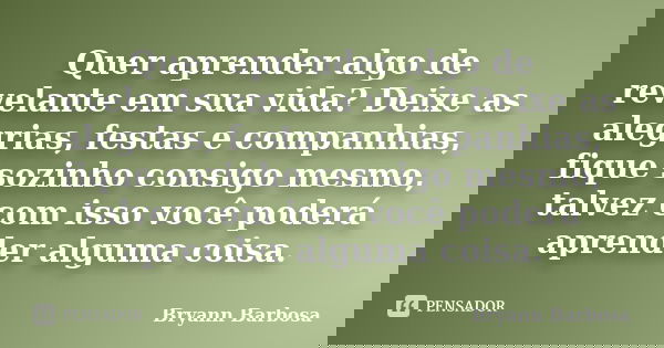 Quer aprender algo de revelante em sua vida? Deixe as alegrias, festas e companhias, fique sozinho consigo mesmo, talvez com isso você poderá aprender alguma co... Frase de Bryann Barbosa.