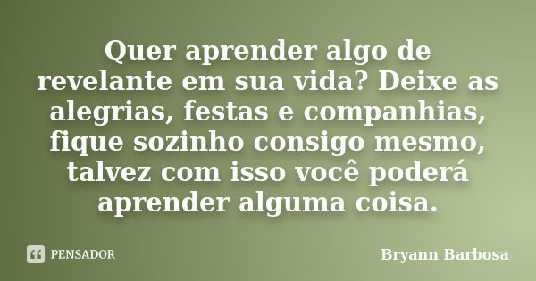 Quer aprender algo de revelante em sua vida? Deixe as alegrias, festas e companhias, fique sozinho consigo mesmo, talvez com isso você poderá aprender alguma co... Frase de Bryann Barbosa.