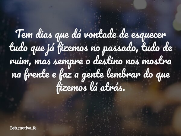 Tem dias que dá vontade de esquecer tudo que já fizemos no passado, tudo de ruim, mas sempre o destino nos mostra na frente e faz a gente lembrar do que fizemos... Frase de Bsb_motiva_fe.