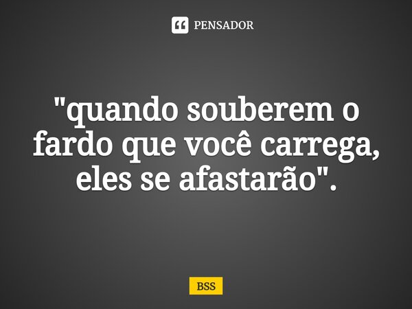 "quando souberem o fardo que você carrega, eles se afastarão".... Frase de BSS.