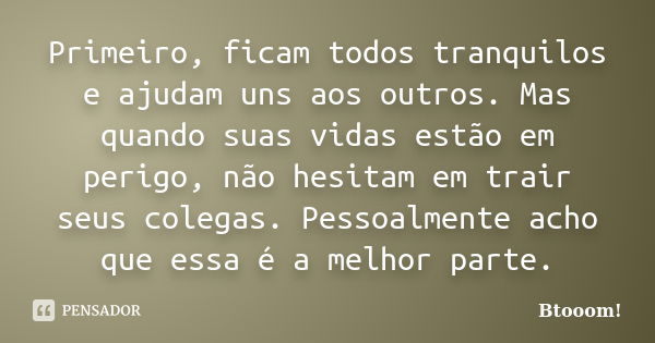 Primeiro, ficam todos tranquilos e ajudam uns aos outros. Mas quando suas vidas estão em perigo, não hesitam em trair seus colegas. Pessoalmente acho que essa é... Frase de Btooom!.