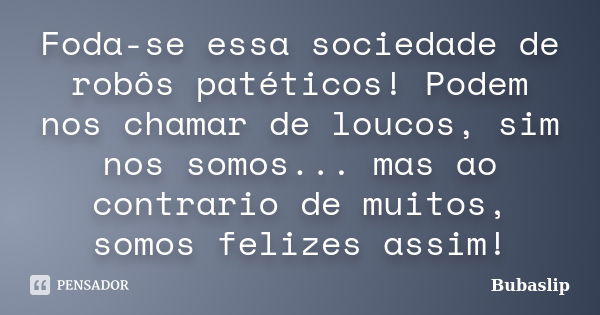 Foda-se essa sociedade de robôs patéticos! Podem nos chamar de loucos, sim nos somos... mas ao contrario de muitos, somos felizes assim!... Frase de Bubaslip.