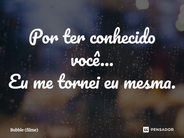 ⁠Por ter conhecido você... Eu me tornei eu mesma.... Frase de Bubble (filme).