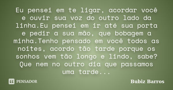 Eu pensei em te ligar, acordar você e ouvir sua voz do outro lado da linha.Eu pensei em ir até sua porta e pedir a sua mão, que bobagem a minha.Tenho pensado em... Frase de Bubiz Barros.