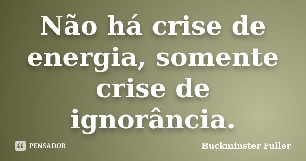 Não há crise de energia, somente crise de ignorância.... Frase de Buckminster Fuller.