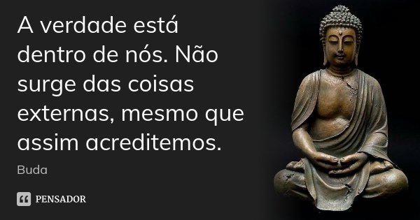 A verdade está dentro de nós. Não surge das coisas externas, mesmo que assim acreditemos.... Frase de Buda.